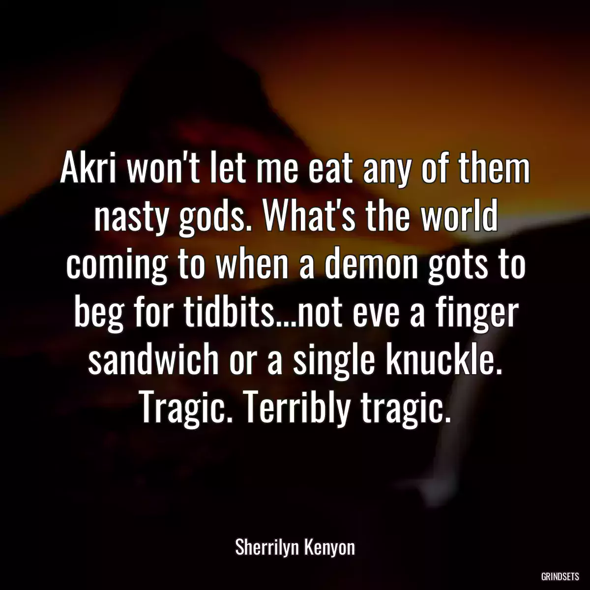 Akri won\'t let me eat any of them nasty gods. What\'s the world coming to when a demon gots to beg for tidbits...not eve a finger sandwich or a single knuckle. Tragic. Terribly tragic.