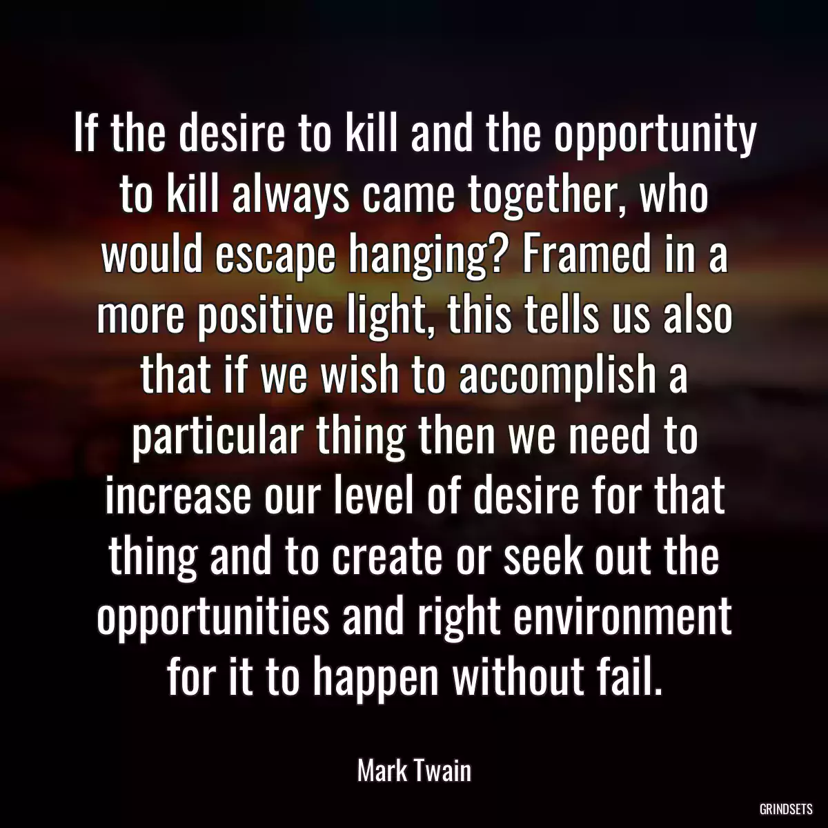 If the desire to kill and the opportunity to kill always came together, who would escape hanging? Framed in a more positive light, this tells us also that if we wish to accomplish a particular thing then we need to increase our level of desire for that thing and to create or seek out the opportunities and right environment for it to happen without fail.