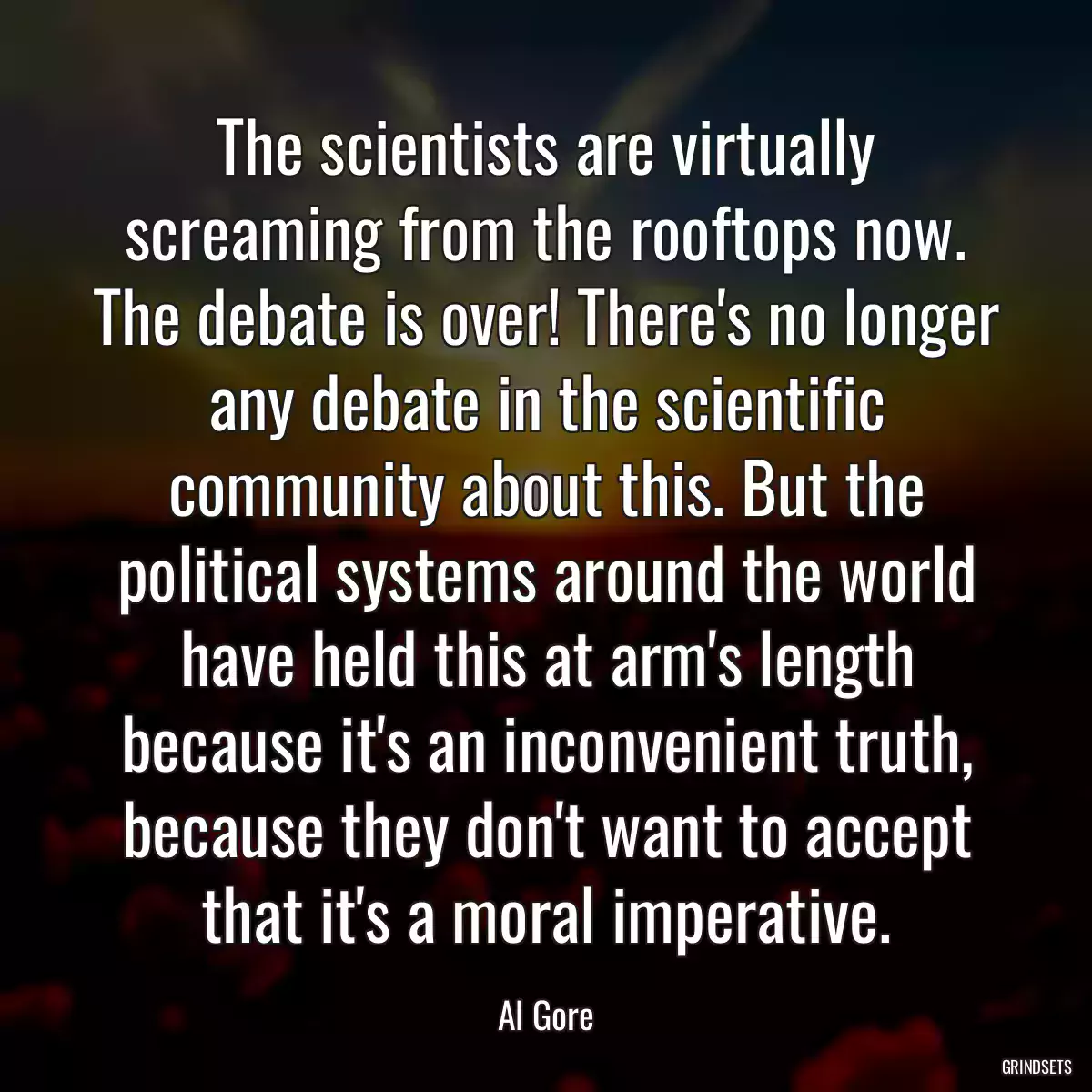 The scientists are virtually screaming from the rooftops now. The debate is over! There\'s no longer any debate in the scientific community about this. But the political systems around the world have held this at arm\'s length because it\'s an inconvenient truth, because they don\'t want to accept that it\'s a moral imperative.