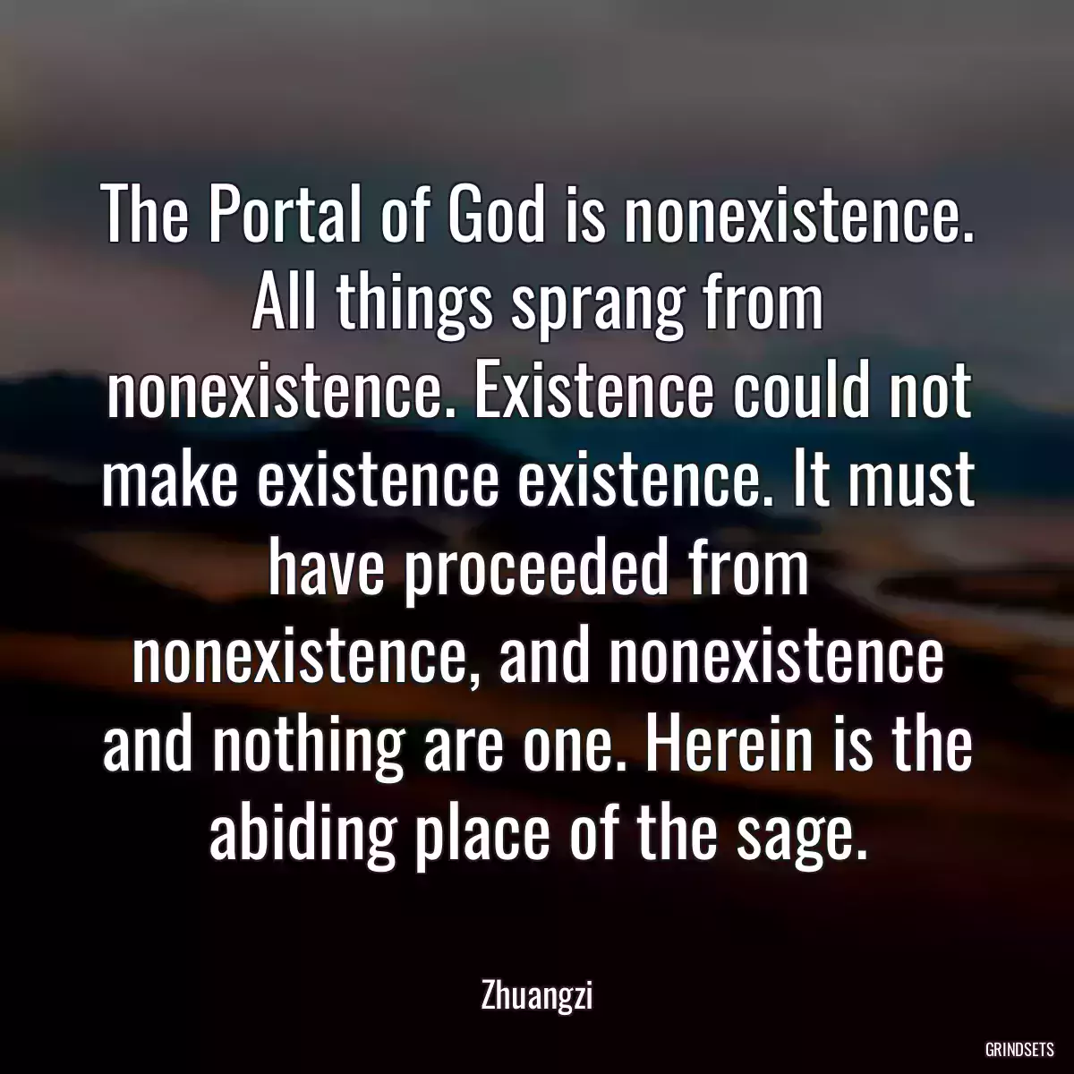 The Portal of God is nonexistence. All things sprang from nonexistence. Existence could not make existence existence. It must have proceeded from nonexistence, and nonexistence and nothing are one. Herein is the abiding place of the sage.