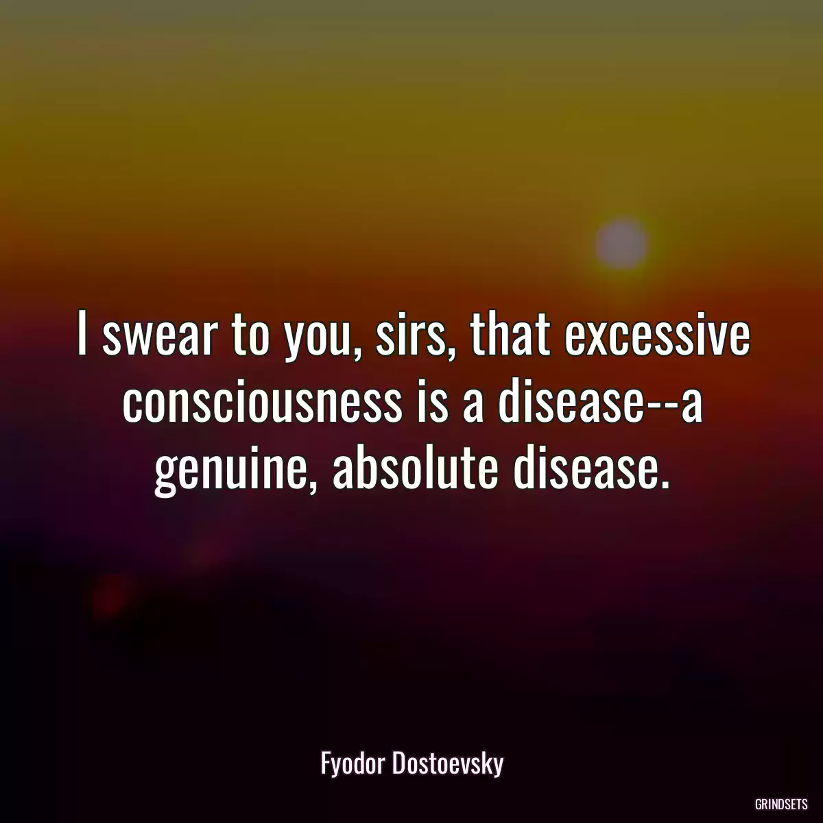 I swear to you, sirs, that excessive consciousness is a disease--a genuine, absolute disease.