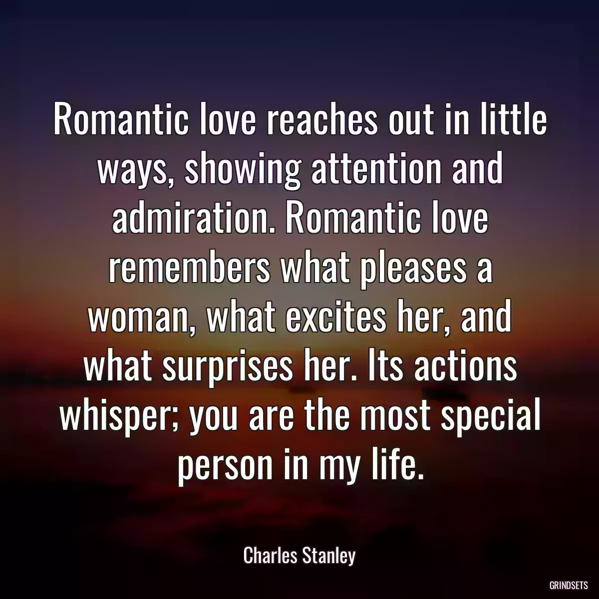 Romantic love reaches out in little ways, showing attention and admiration. Romantic love remembers what pleases a woman, what excites her, and what surprises her. Its actions whisper; you are the most special person in my life.