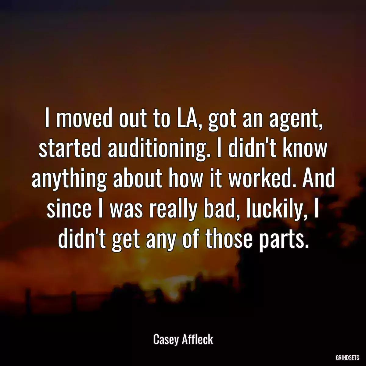 I moved out to LA, got an agent, started auditioning. I didn\'t know anything about how it worked. And since I was really bad, luckily, I didn\'t get any of those parts.