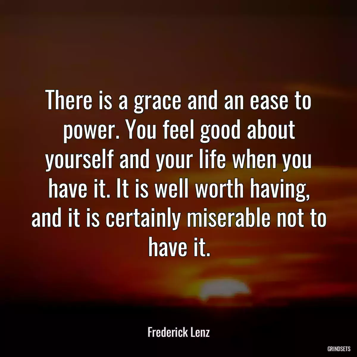 There is a grace and an ease to power. You feel good about yourself and your life when you have it. It is well worth having, and it is certainly miserable not to have it.