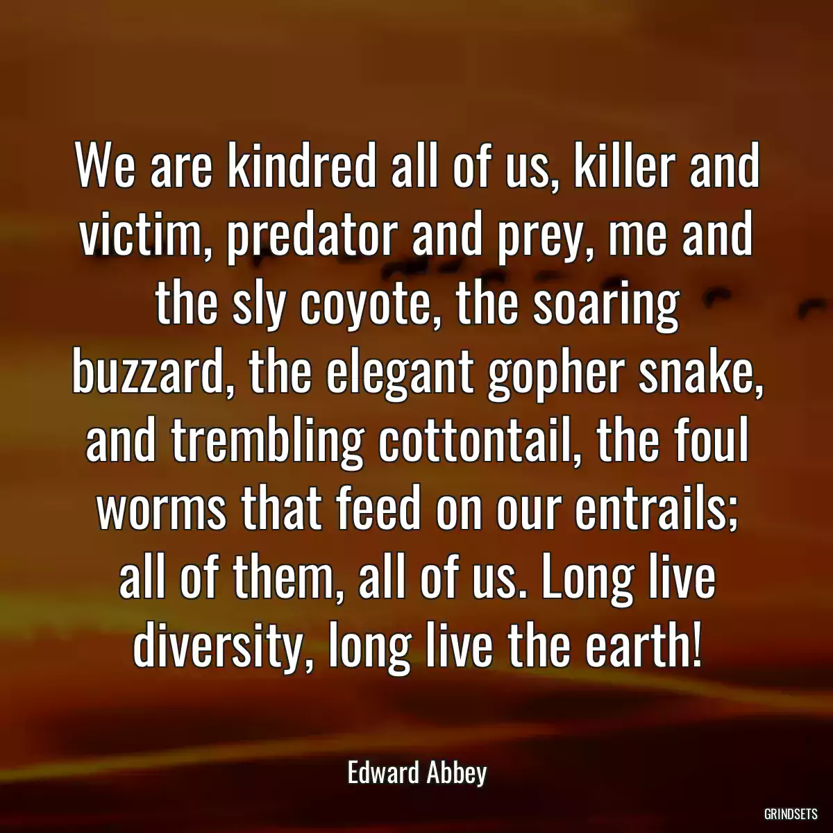 We are kindred all of us, killer and victim, predator and prey, me and the sly coyote, the soaring buzzard, the elegant gopher snake, and trembling cottontail, the foul worms that feed on our entrails; all of them, all of us. Long live diversity, long live the earth!