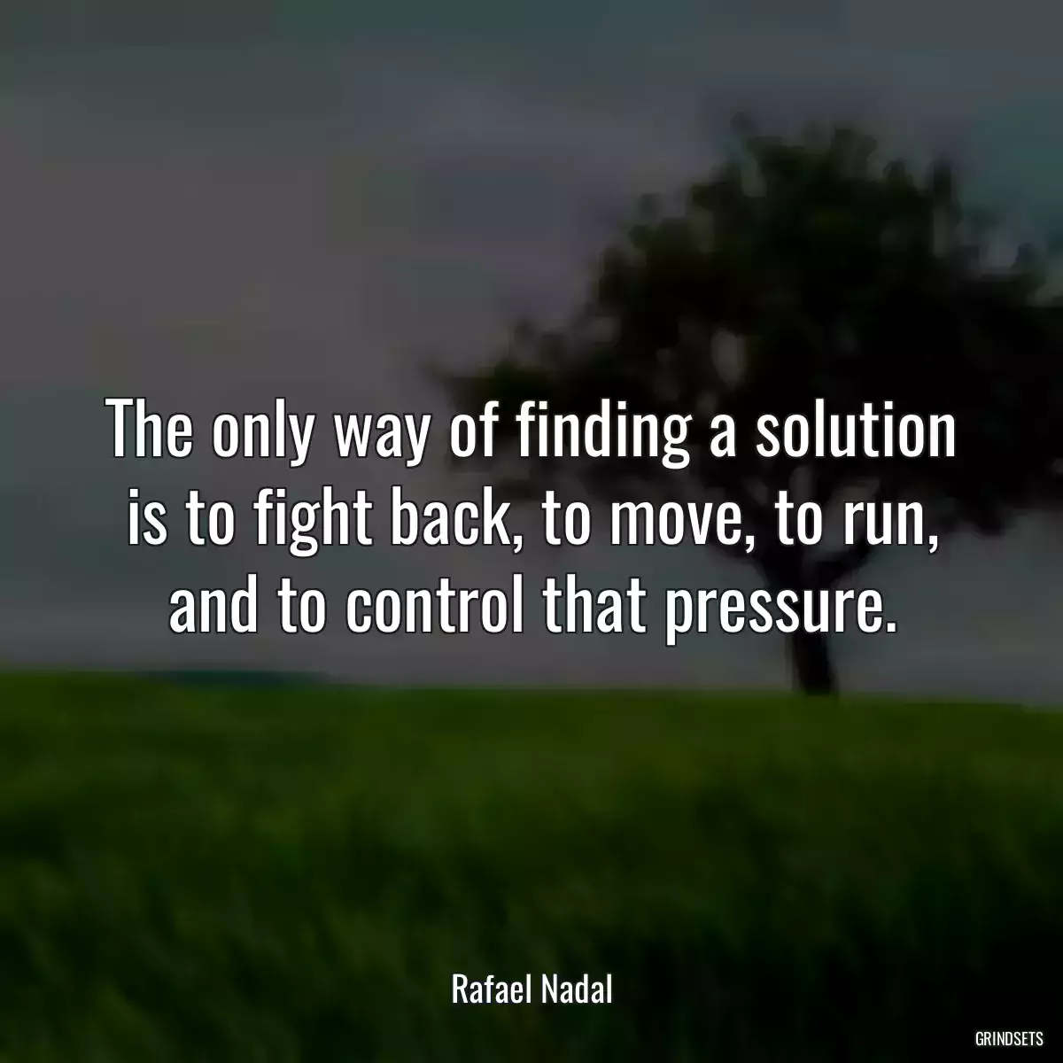 The only way of finding a solution is to fight back, to move, to run, and to control that pressure.