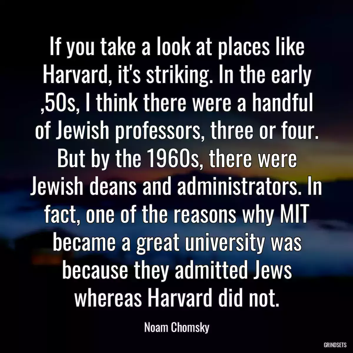 If you take a look at places like Harvard, it\'s striking. In the early ,50s, I think there were a handful of Jewish professors, three or four. But by the 1960s, there were Jewish deans and administrators. In fact, one of the reasons why MIT became a great university was because they admitted Jews whereas Harvard did not.