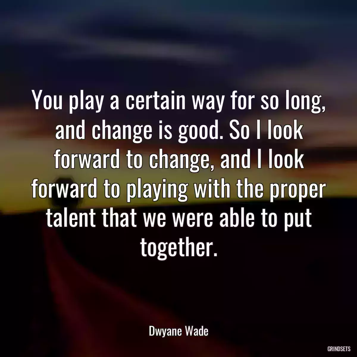 You play a certain way for so long, and change is good. So I look forward to change, and I look forward to playing with the proper talent that we were able to put together.