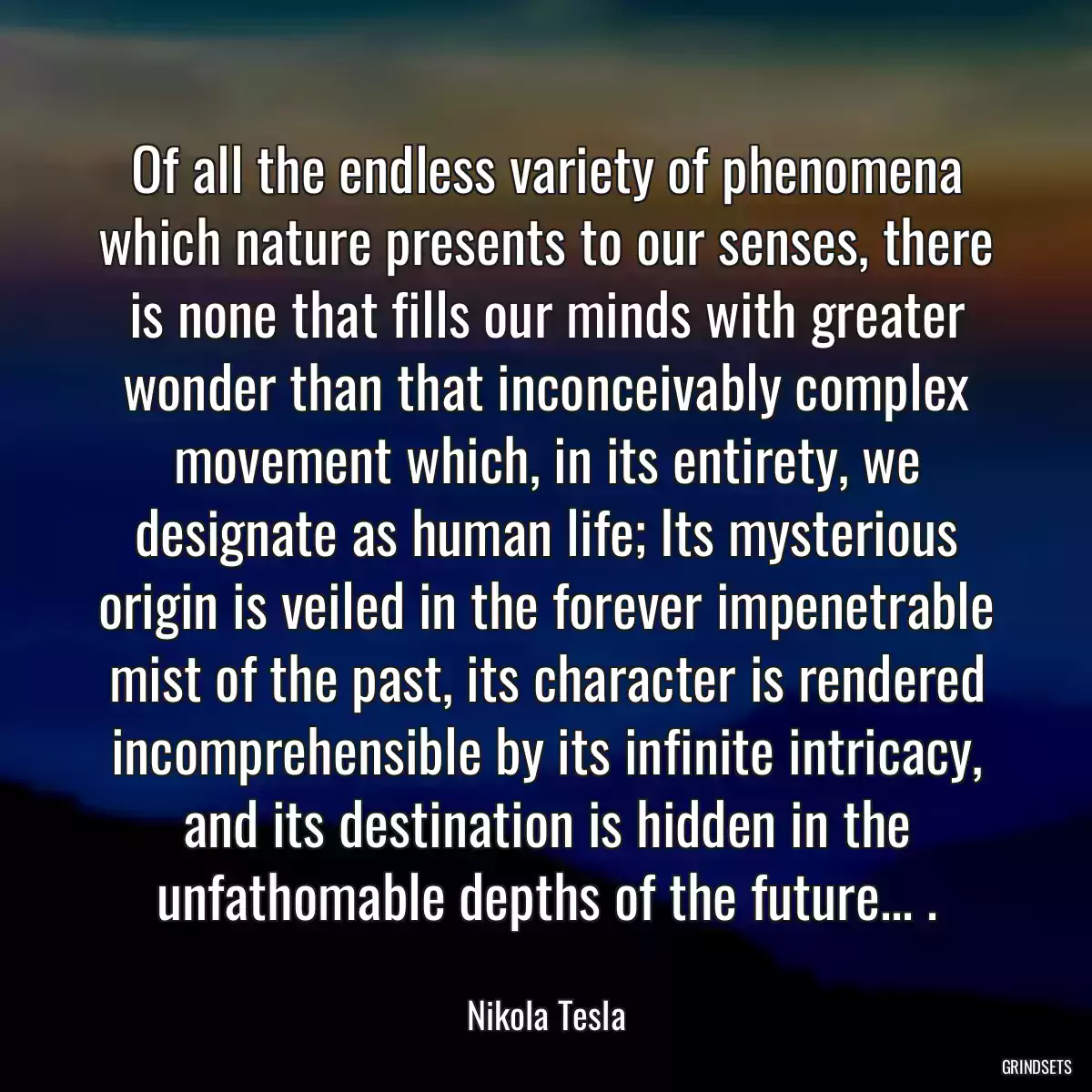 Of all the endless variety of phenomena which nature presents to our senses, there is none that fills our minds with greater wonder than that inconceivably complex movement which, in its entirety, we designate as human life; Its mysterious origin is veiled in the forever impenetrable mist of the past, its character is rendered incomprehensible by its infinite intricacy, and its destination is hidden in the unfathomable depths of the future... .