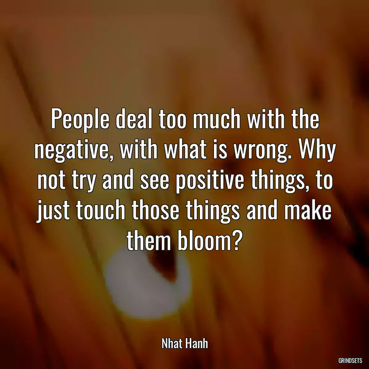 People deal too much with the negative, with what is wrong. Why not try and see positive things, to just touch those things and make them bloom?