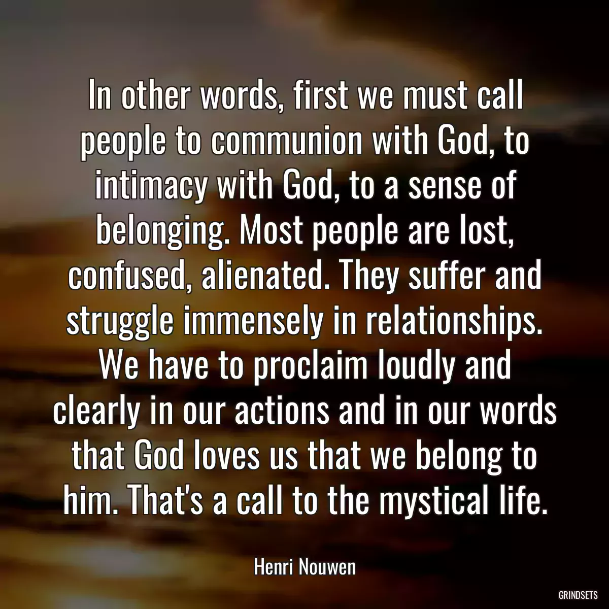 In other words, first we must call people to communion with God, to intimacy with God, to a sense of belonging. Most people are lost, confused, alienated. They suffer and struggle immensely in relationships. We have to proclaim loudly and clearly in our actions and in our words that God loves us that we belong to him. That\'s a call to the mystical life.