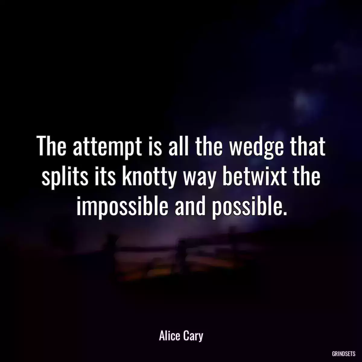 The attempt is all the wedge that splits its knotty way betwixt the impossible and possible.