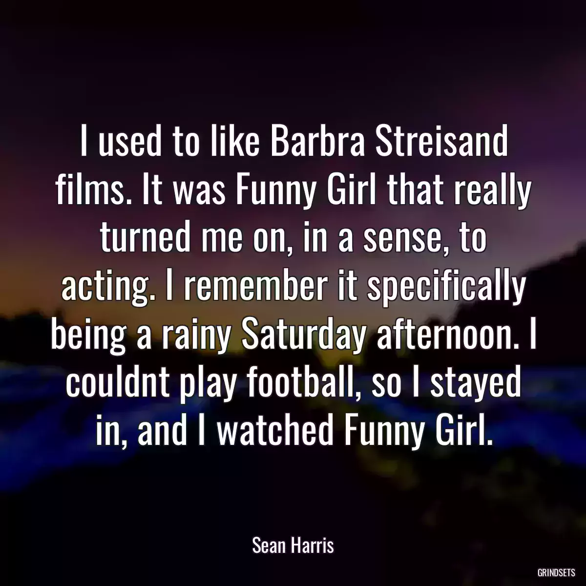 I used to like Barbra Streisand films. It was Funny Girl that really turned me on, in a sense, to acting. I remember it specifically being a rainy Saturday afternoon. I couldnt play football, so I stayed in, and I watched Funny Girl.