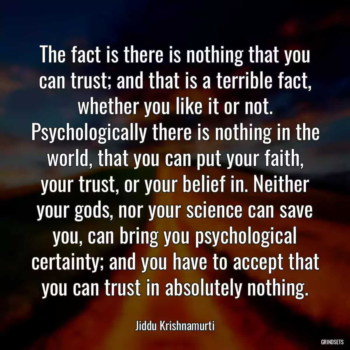 The fact is there is nothing that you can trust; and that is a terrible fact, whether you like it or not. Psychologically there is nothing in the world, that you can put your faith, your trust, or your belief in. Neither your gods, nor your science can save you, can bring you psychological certainty; and you have to accept that you can trust in absolutely nothing.