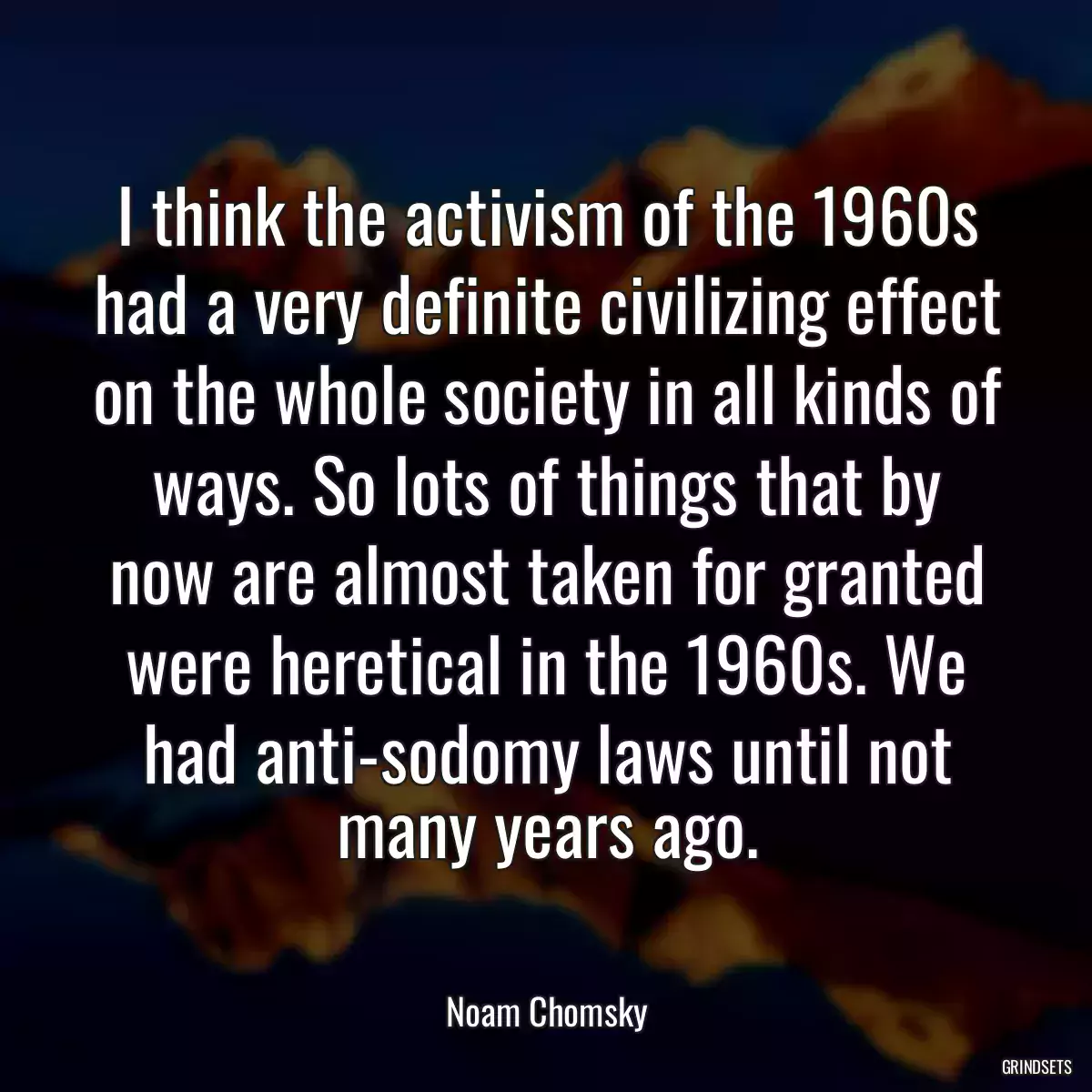 I think the activism of the 1960s had a very definite civilizing effect on the whole society in all kinds of ways. So lots of things that by now are almost taken for granted were heretical in the 1960s. We had anti-sodomy laws until not many years ago.