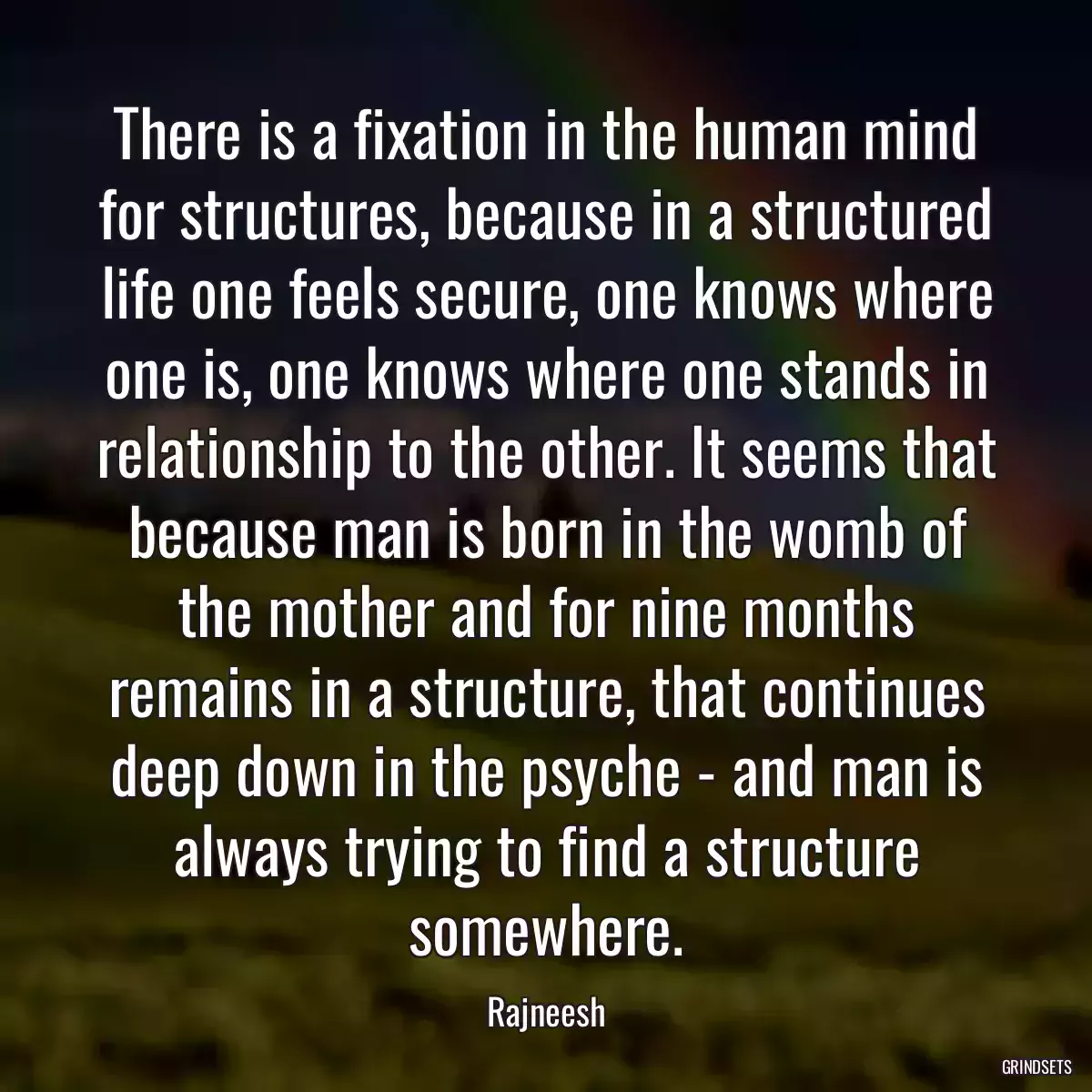 There is a fixation in the human mind for structures, because in a structured life one feels secure, one knows where one is, one knows where one stands in relationship to the other. It seems that because man is born in the womb of the mother and for nine months remains in a structure, that continues deep down in the psyche - and man is always trying to find a structure somewhere.