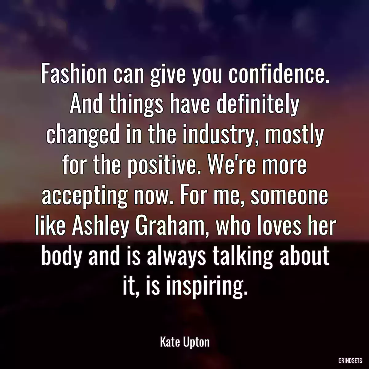 Fashion can give you confidence. And things have definitely changed in the industry, mostly for the positive. We\'re more accepting now. For me, someone like Ashley Graham, who loves her body and is always talking about it, is inspiring.