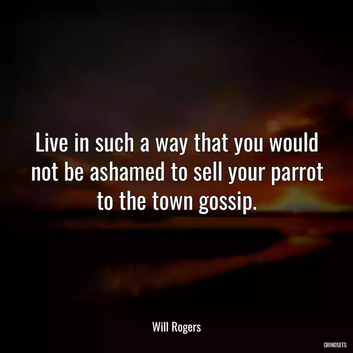 Live in such a way that you would not be ashamed to sell your parrot to the town gossip.