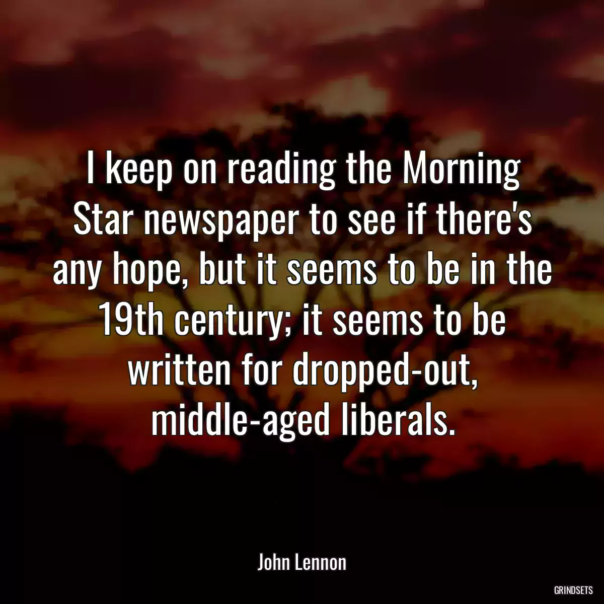 I keep on reading the Morning Star newspaper to see if there\'s any hope, but it seems to be in the 19th century; it seems to be written for dropped-out, middle-aged liberals.