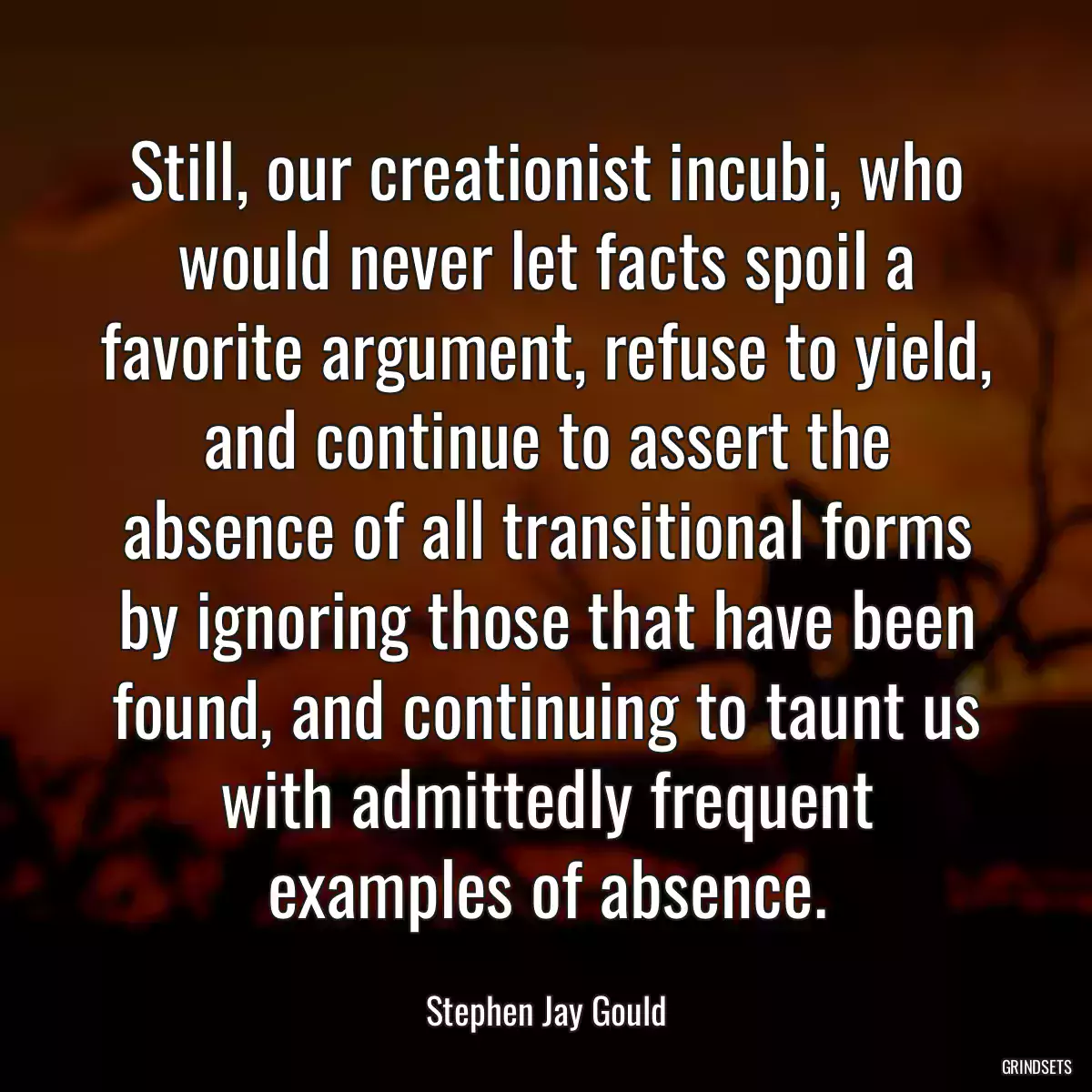 Still, our creationist incubi, who would never let facts spoil a favorite argument, refuse to yield, and continue to assert the absence of all transitional forms by ignoring those that have been found, and continuing to taunt us with admittedly frequent examples of absence.