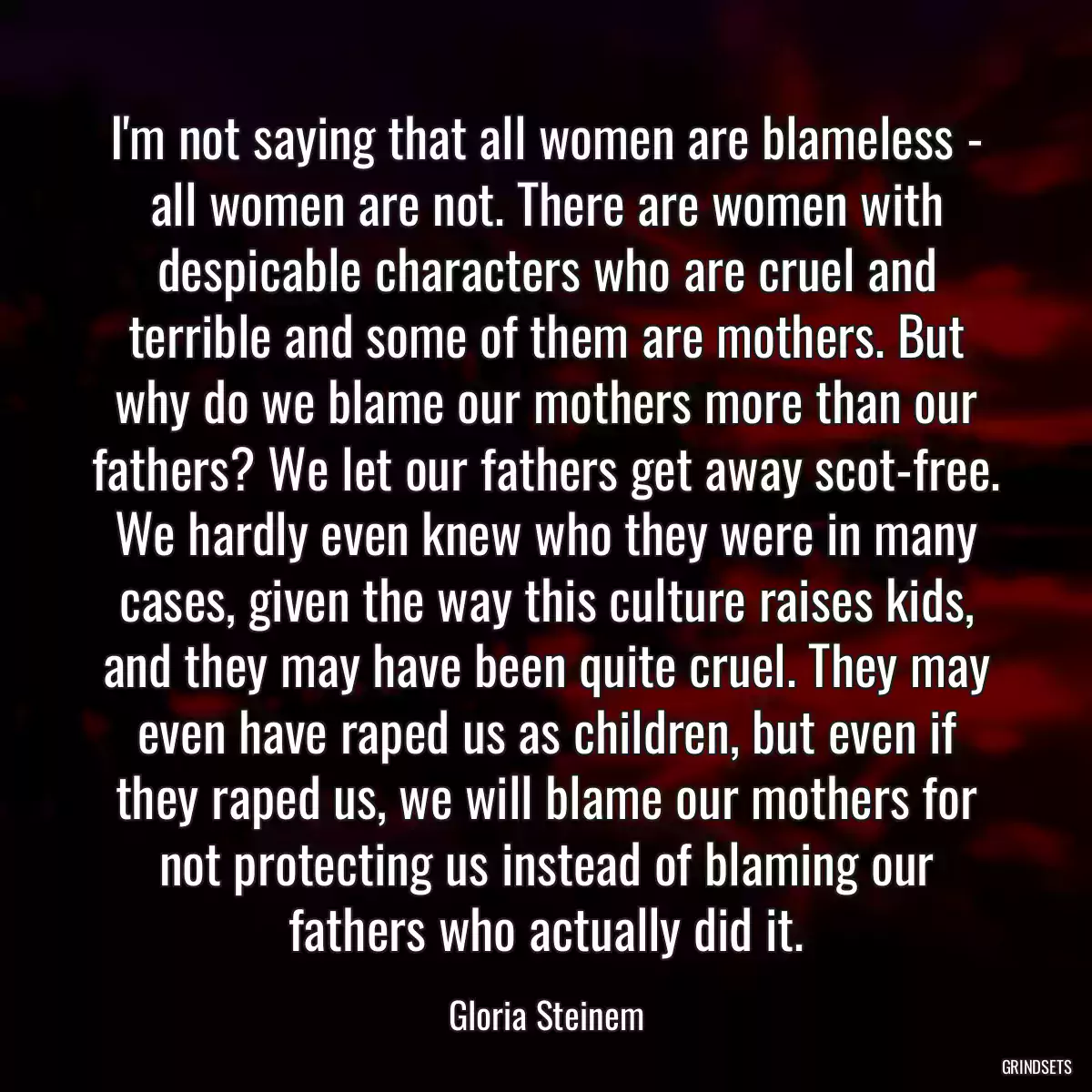 I\'m not saying that all women are blameless - all women are not. There are women with despicable characters who are cruel and terrible and some of them are mothers. But why do we blame our mothers more than our fathers? We let our fathers get away scot-free. We hardly even knew who they were in many cases, given the way this culture raises kids, and they may have been quite cruel. They may even have raped us as children, but even if they raped us, we will blame our mothers for not protecting us instead of blaming our fathers who actually did it.