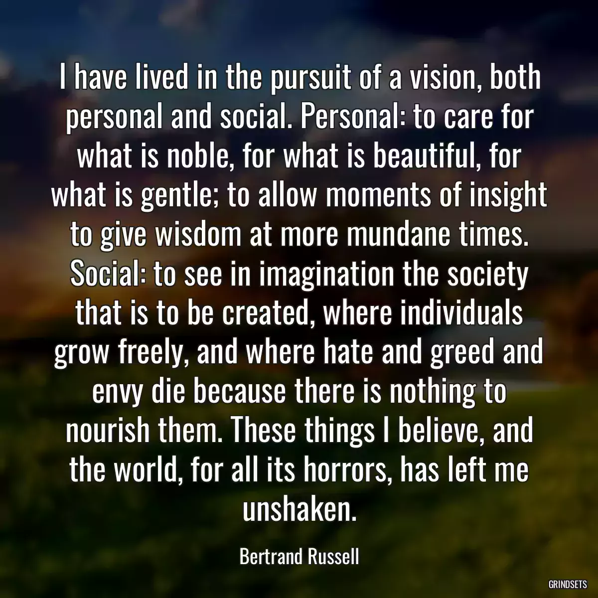 I have lived in the pursuit of a vision, both personal and social. Personal: to care for what is noble, for what is beautiful, for what is gentle; to allow moments of insight to give wisdom at more mundane times. Social: to see in imagination the society that is to be created, where individuals grow freely, and where hate and greed and envy die because there is nothing to nourish them. These things I believe, and the world, for all its horrors, has left me unshaken.