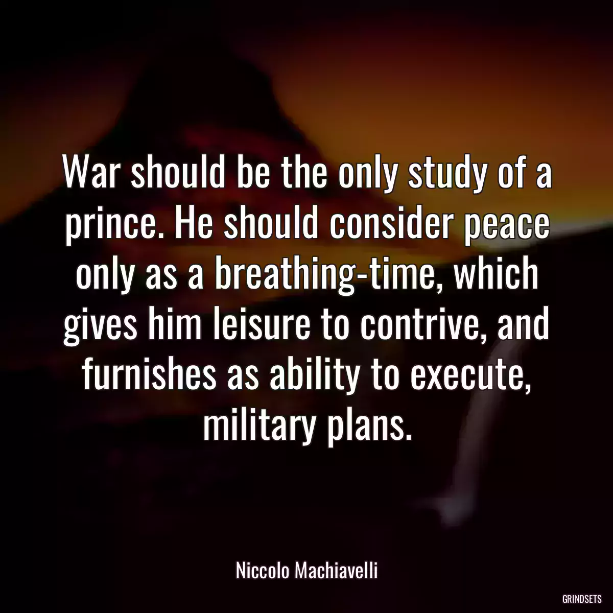 War should be the only study of a prince. He should consider peace only as a breathing-time, which gives him leisure to contrive, and furnishes as ability to execute, military plans.