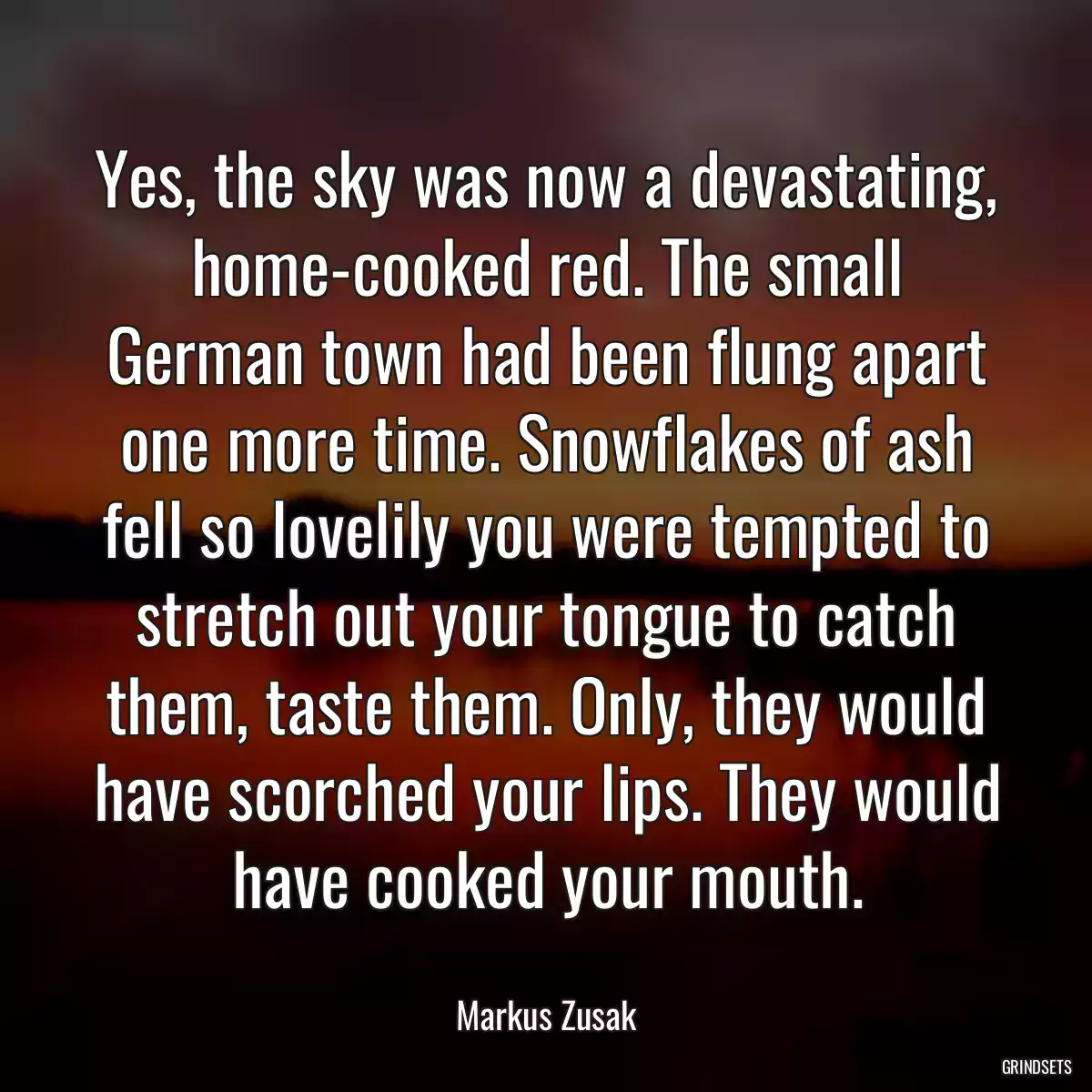 Yes, the sky was now a devastating, home-cooked red. The small German town had been flung apart one more time. Snowflakes of ash fell so lovelily you were tempted to stretch out your tongue to catch them, taste them. Only, they would have scorched your lips. They would have cooked your mouth.