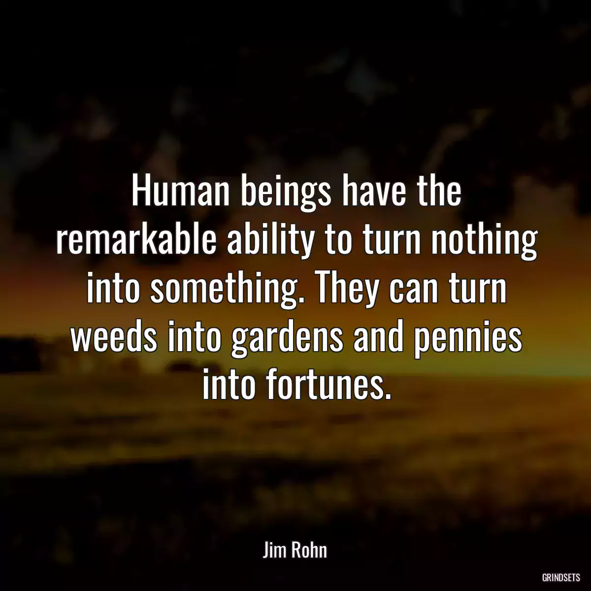 Human beings have the remarkable ability to turn nothing into something. They can turn weeds into gardens and pennies into fortunes.