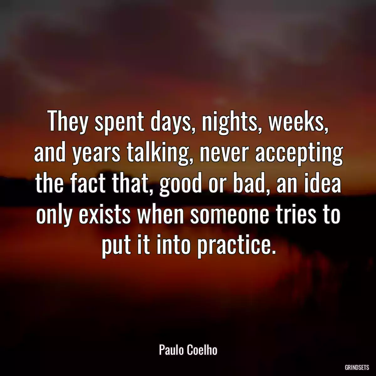 They spent days, nights, weeks, and years talking, never accepting the fact that, good or bad, an idea only exists when someone tries to put it into practice.