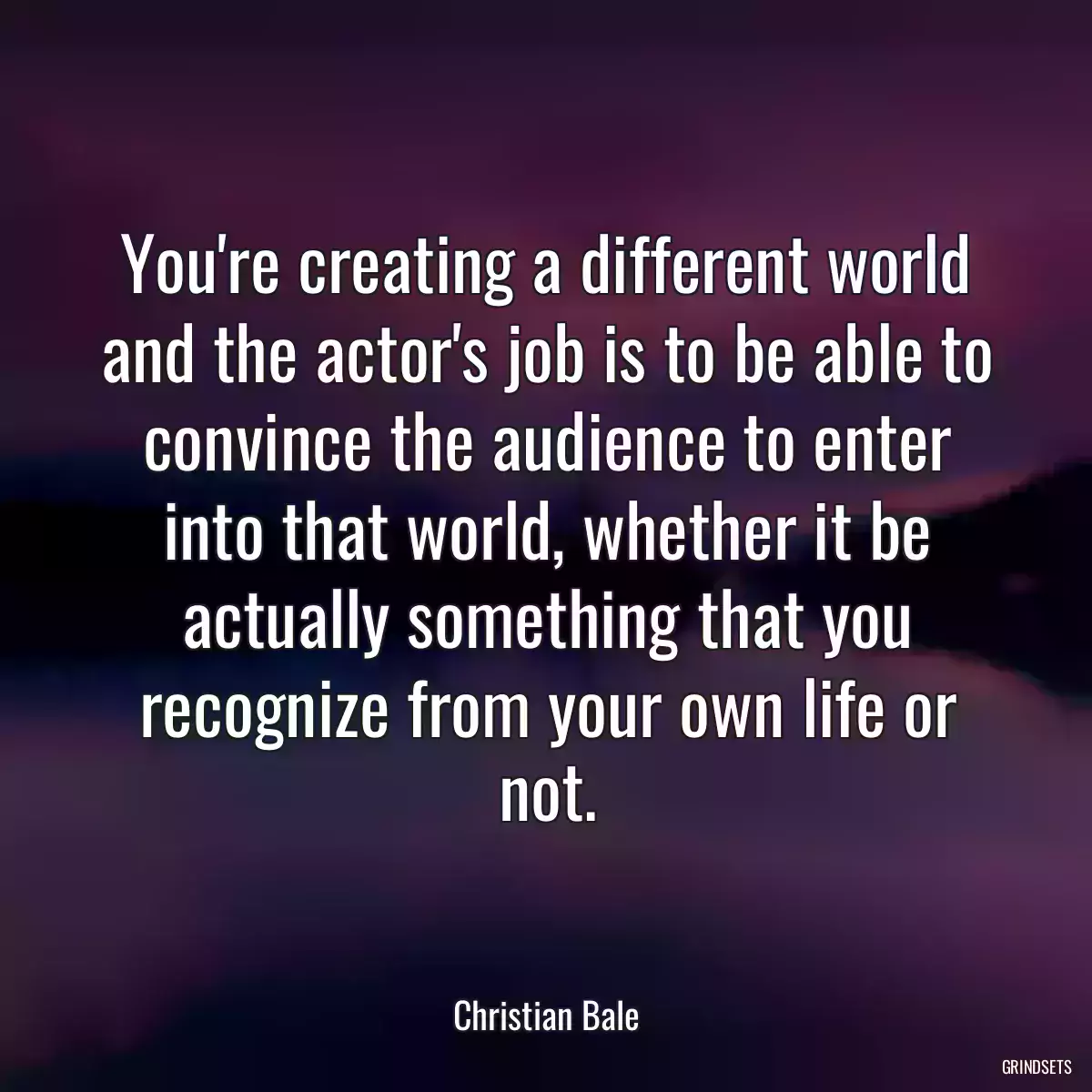 You\'re creating a different world and the actor\'s job is to be able to convince the audience to enter into that world, whether it be actually something that you recognize from your own life or not.