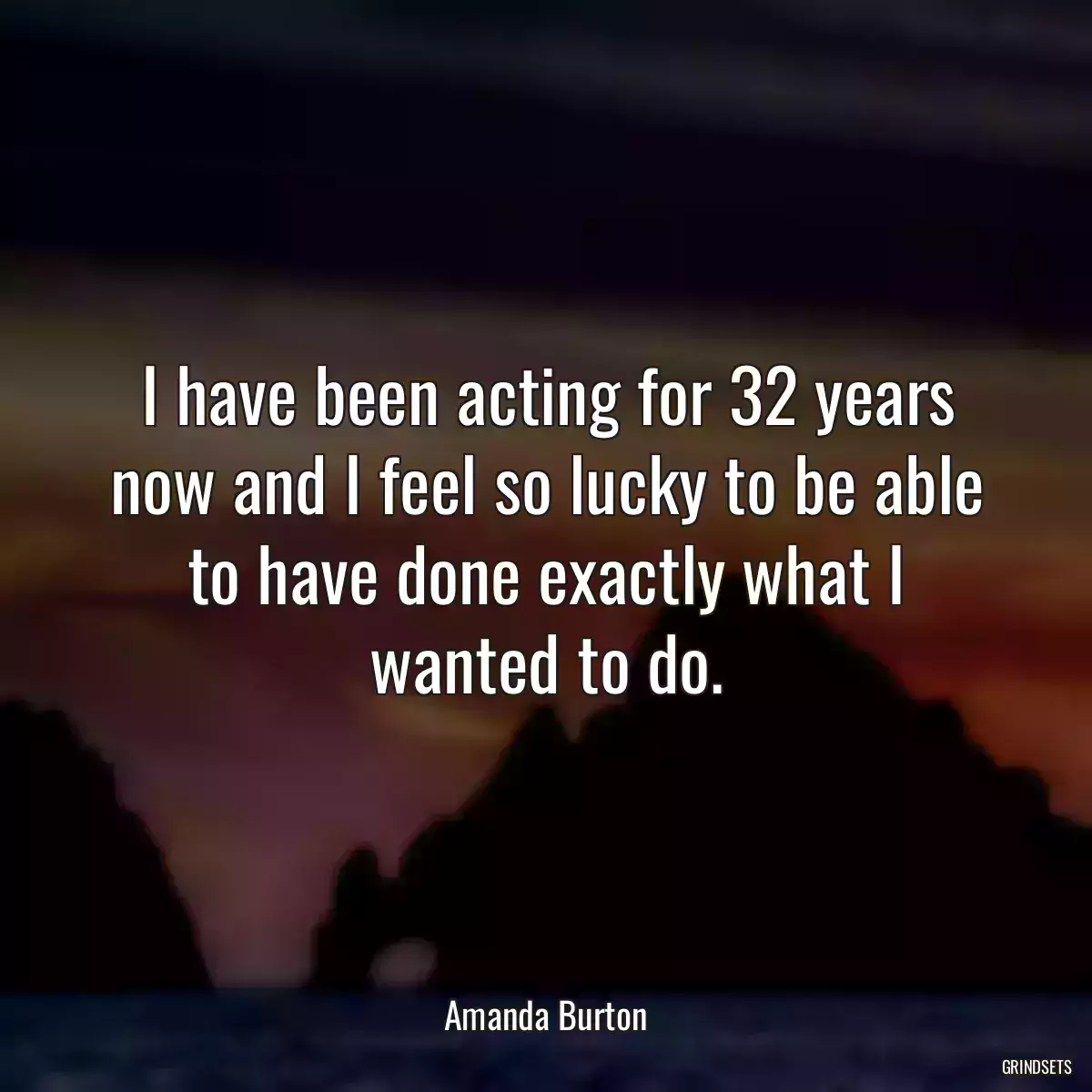 I have been acting for 32 years now and I feel so lucky to be able to have done exactly what I wanted to do.