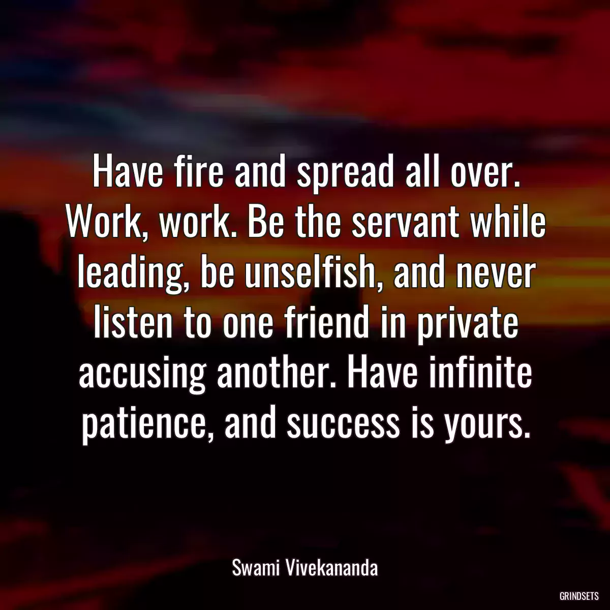 Have fire and spread all over. Work, work. Be the servant while leading, be unselfish, and never listen to one friend in private accusing another. Have infinite patience, and success is yours.