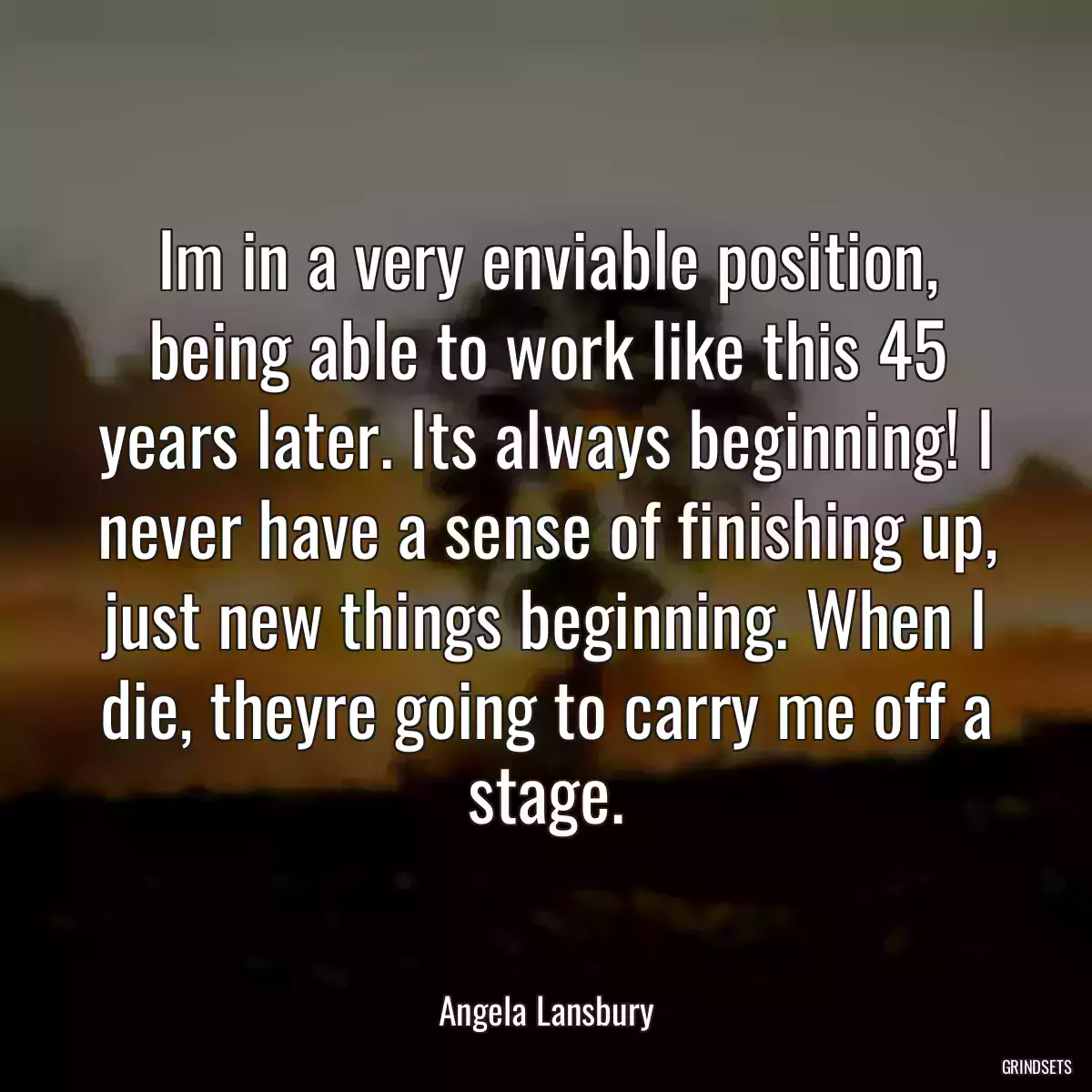 Im in a very enviable position, being able to work like this 45 years later. Its always beginning! I never have a sense of finishing up, just new things beginning. When I die, theyre going to carry me off a stage.