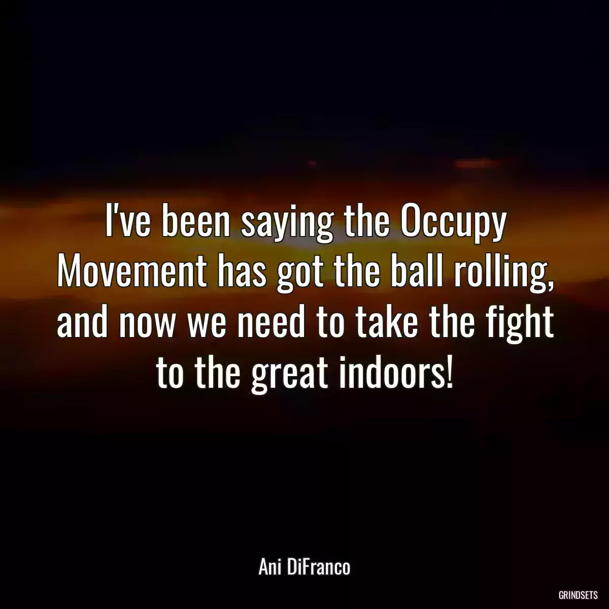 I\'ve been saying the Occupy Movement has got the ball rolling, and now we need to take the fight to the great indoors!