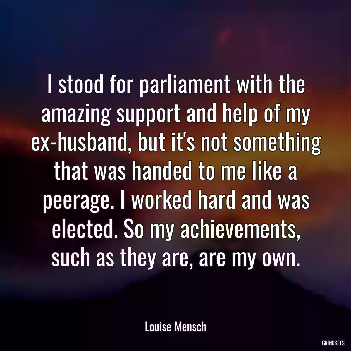 I stood for parliament with the amazing support and help of my ex-husband, but it\'s not something that was handed to me like a peerage. I worked hard and was elected. So my achievements, such as they are, are my own.