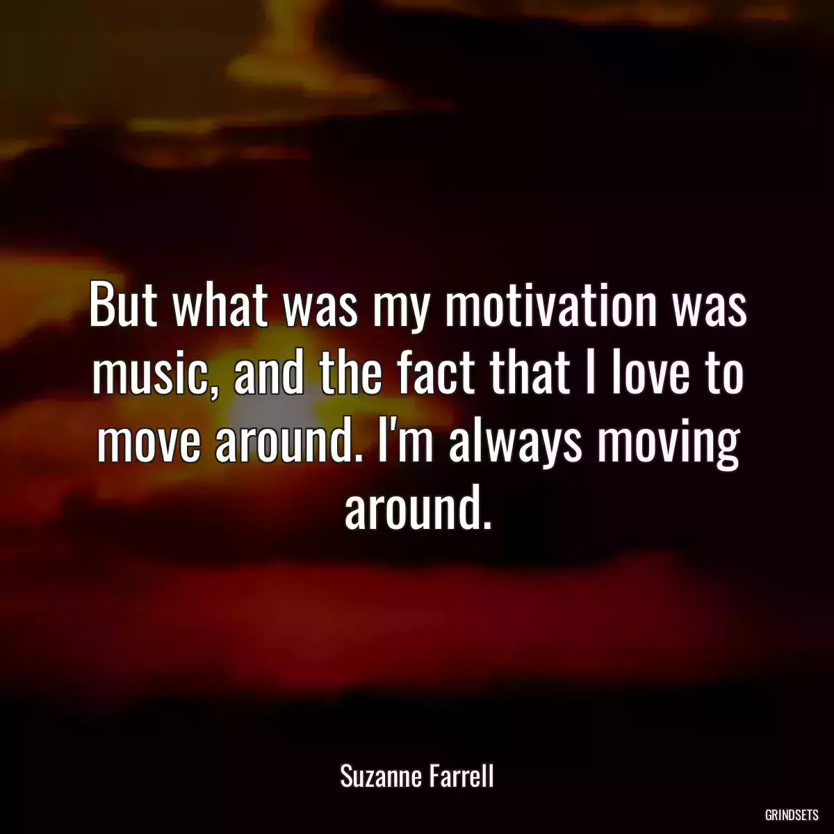 But what was my motivation was music, and the fact that I love to move around. I\'m always moving around.