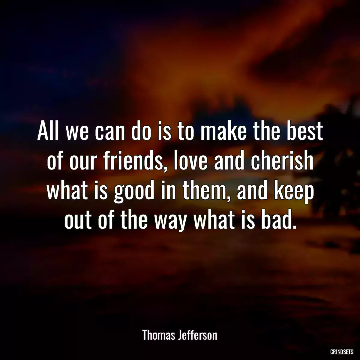 All we can do is to make the best of our friends, love and cherish what is good in them, and keep out of the way what is bad.