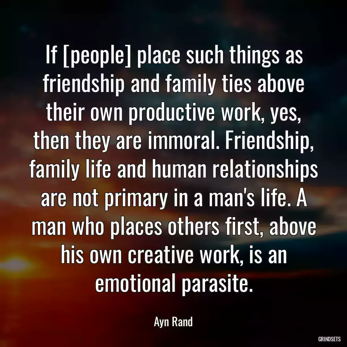 If [people] place such things as friendship and family ties above their own productive work, yes, then they are immoral. Friendship, family life and human relationships are not primary in a man\'s life. A man who places others first, above his own creative work, is an emotional parasite.