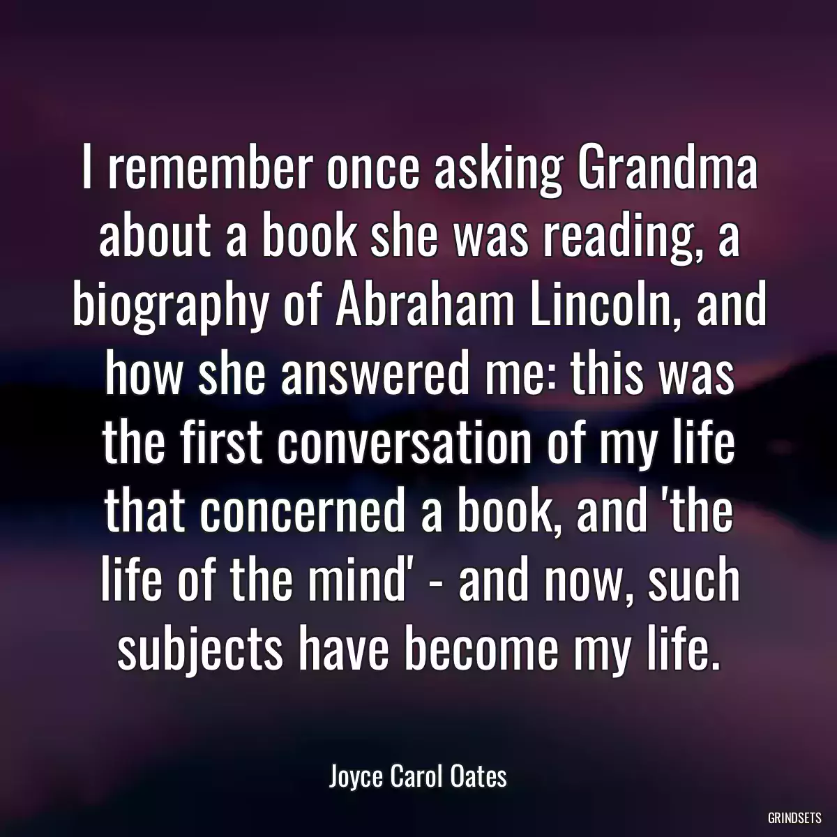 I remember once asking Grandma about a book she was reading, a biography of Abraham Lincoln, and how she answered me: this was the first conversation of my life that concerned a book, and \'the life of the mind\' - and now, such subjects have become my life.