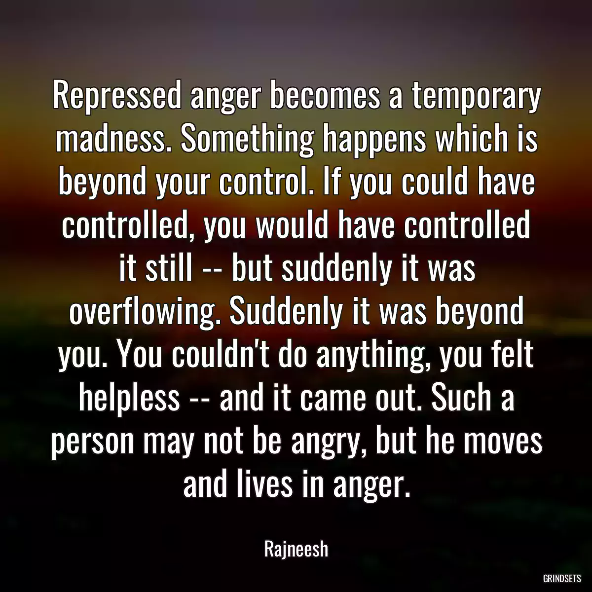 Repressed anger becomes a temporary madness. Something happens which is beyond your control. If you could have controlled, you would have controlled it still -- but suddenly it was overflowing. Suddenly it was beyond you. You couldn\'t do anything, you felt helpless -- and it came out. Such a person may not be angry, but he moves and lives in anger.