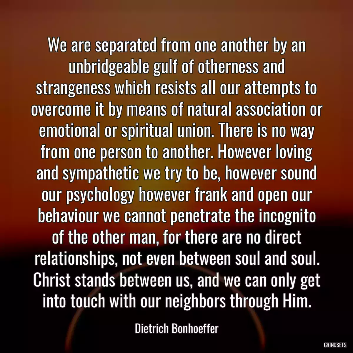 We are separated from one another by an unbridgeable gulf of otherness and strangeness which resists all our attempts to overcome it by means of natural association or emotional or spiritual union. There is no way from one person to another. However loving and sympathetic we try to be, however sound our psychology however frank and open our behaviour we cannot penetrate the incognito of the other man, for there are no direct relationships, not even between soul and soul. Christ stands between us, and we can only get into touch with our neighbors through Him.
