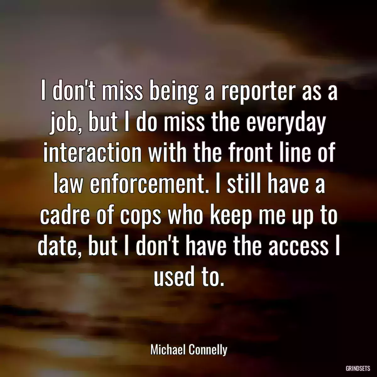 I don\'t miss being a reporter as a job, but I do miss the everyday interaction with the front line of law enforcement. I still have a cadre of cops who keep me up to date, but I don\'t have the access I used to.