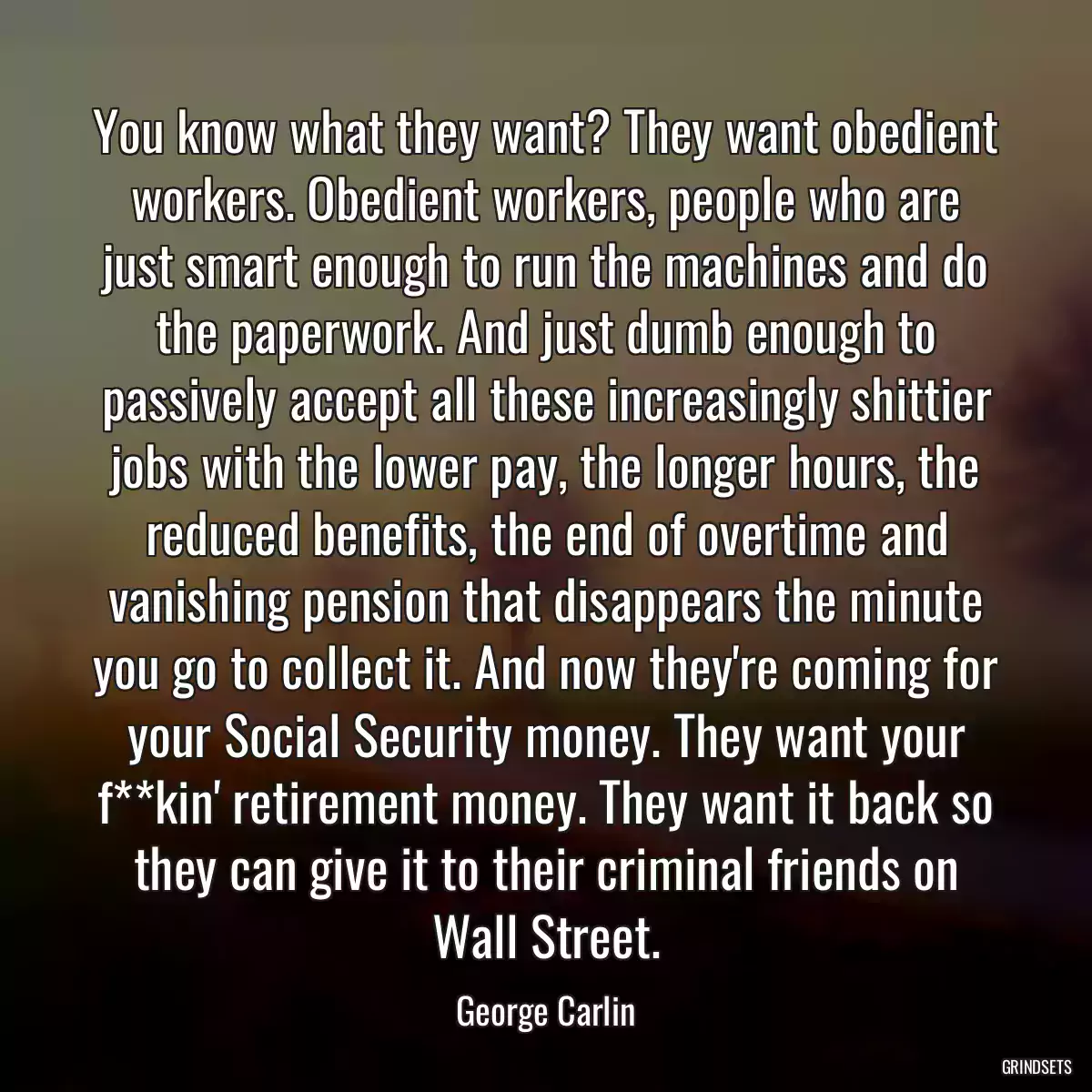 You know what they want? They want obedient workers. Obedient workers, people who are just smart enough to run the machines and do the paperwork. And just dumb enough to passively accept all these increasingly shittier jobs with the lower pay, the longer hours, the reduced benefits, the end of overtime and vanishing pension that disappears the minute you go to collect it. And now they\'re coming for your Social Security money. They want your f**kin\' retirement money. They want it back so they can give it to their criminal friends on Wall Street.