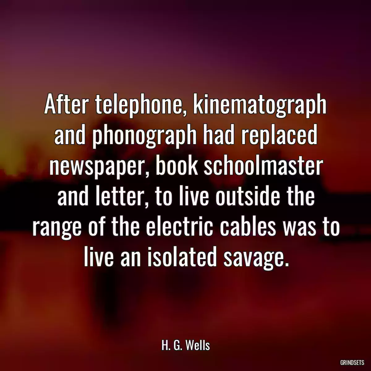 After telephone, kinematograph and phonograph had replaced newspaper, book schoolmaster and letter, to live outside the range of the electric cables was to live an isolated savage.