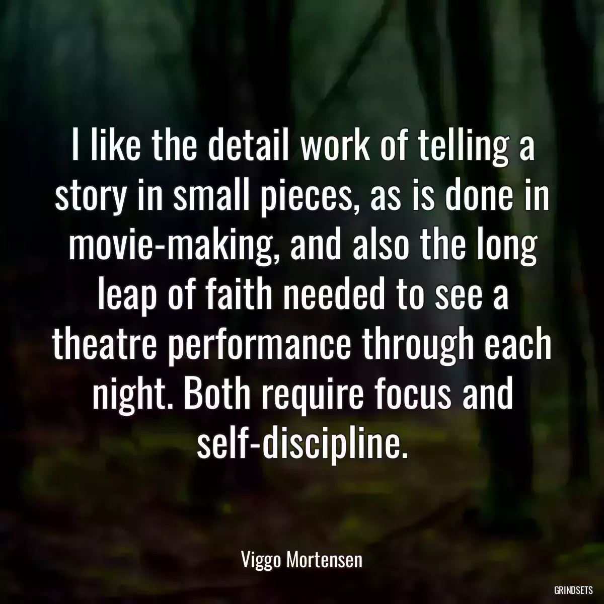 I like the detail work of telling a story in small pieces, as is done in movie-making, and also the long leap of faith needed to see a theatre performance through each night. Both require focus and self-discipline.