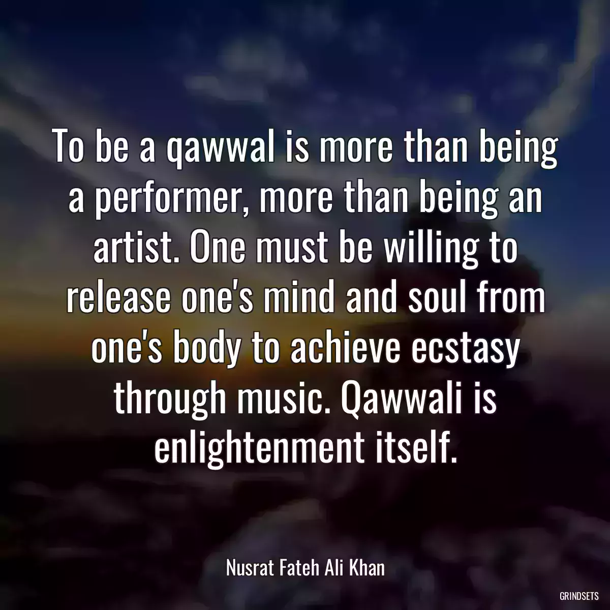 To be a qawwal is more than being a performer, more than being an artist. One must be willing to release one\'s mind and soul from one\'s body to achieve ecstasy through music. Qawwali is enlightenment itself.