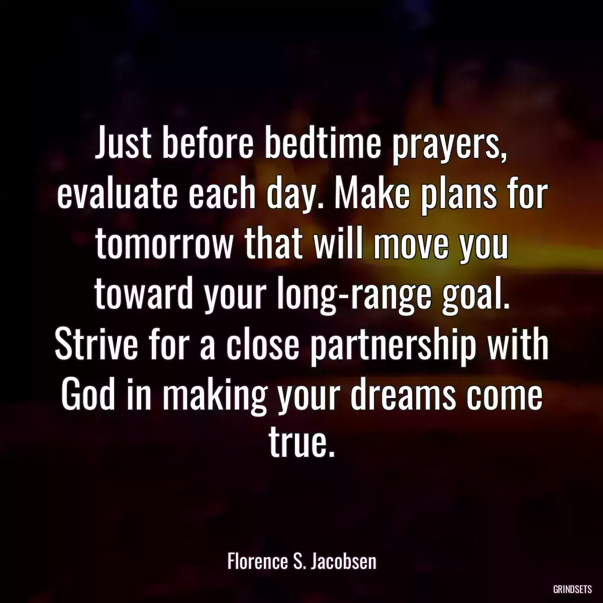 Just before bedtime prayers, evaluate each day. Make plans for tomorrow that will move you toward your long-range goal. Strive for a close partnership with God in making your dreams come true.