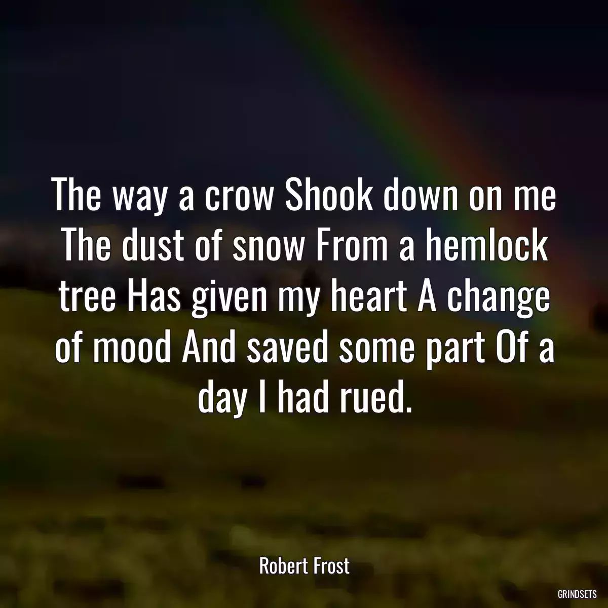 The way a crow Shook down on me The dust of snow From a hemlock tree Has given my heart A change of mood And saved some part Of a day I had rued.