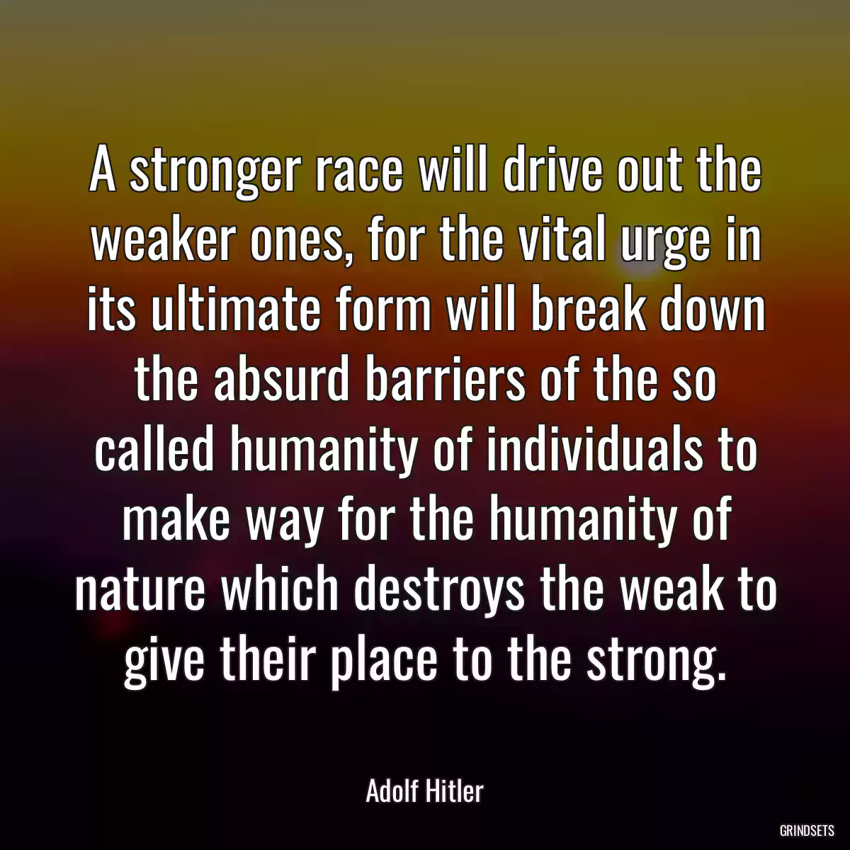 A stronger race will drive out the weaker ones, for the vital urge in its ultimate form will break down the absurd barriers of the so called humanity of individuals to make way for the humanity of nature which destroys the weak to give their place to the strong.